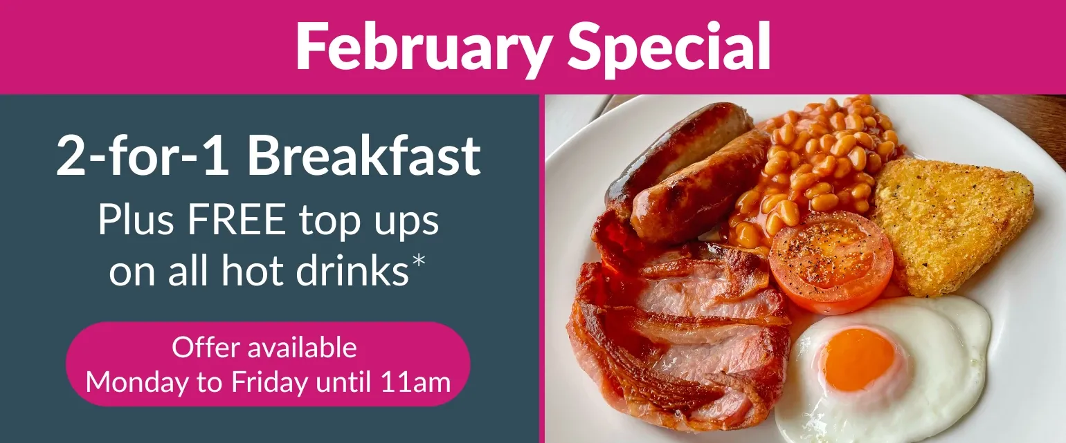 February special offer, 2 for 1 breakfast plus free top ups on all hot drinks. Offer available Monday to Friday until 11am. 